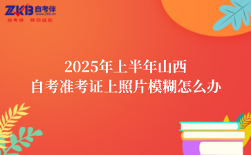 2025年上半年山西自考准考证上照片模糊怎么办